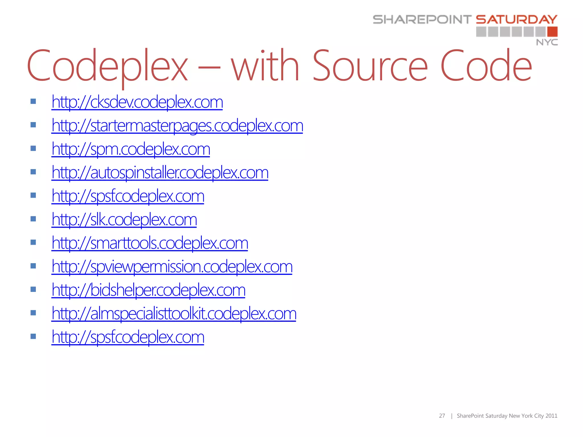 Codeplex – with Source Code
   http://cksdev.codeplex.com
   http://startermasterpages.codeplex.com
   http://spm.codeplex.com
   http://autospinstaller.codeplex.com
   http://spsf.codeplex.com
   http://slk.codeplex.com
   http://smarttools.codeplex.com
   http://spviewpermission.codeplex.com
   http://bidshelper.codeplex.com
   http://almspecialisttoolkit.codeplex.com
   http://spsf.codeplex.com



                                               27   | SharePoint Saturday New York City 2011
 