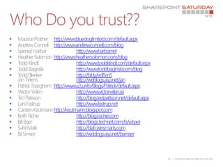 Who Do you trust??
     http://www.bluedoglimited.com/default.aspx
     http://www.andrewconnell.com/blog
                 http://www.harbar   .net
     http://www.heathersolomon.com/blog
                 http://www.toddklindt.com/default.aspx
                 http://www.toddbaginski.com/blog
                 http://bit.ly/edlSm5
                  http://weblogs.asp.net/jan
     http://www.u2u.info/Blogs/Patrick/default.aspx
                 http://www.wictorwilen.se
                 http://blog.tedpattison.net/default.aspx
                 http://www.fastrup.net
     http://keutmann.blogspot.com
                 http://blog.krichie.com
                 http://blogs.technet.com/b/wbaer
                 http://blah.winsmarts.com
                 http://weblogs.asp.net/bsimser



                                                             26   | SharePoint Saturday New York City 2011
 