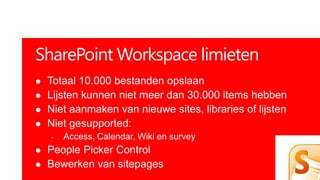SharePoint Workspace limieten
   Totaal 10.000 bestanden opslaan
   Lijsten kunnen niet meer dan 30.000 items hebben
   Niet aanmaken van nieuwe sites, libraries of lijsten
   Niet gesupported:
    -   Access, Calendar, Wiki en survey
   People Picker Control
   Bewerken van sitepages
 