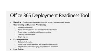 Office 365 Deployment Readiness Tool
   Domains - Email domain discovery and number of users leveraging each domain
   User Identity and Account Provisioning
         Statistical information
         Active Directory schema and forest/domain functional data
         Trusts extract (checks for multi-forest constraints)
         Directory Synchronization
         Single sign on
   Exchange Online
         Statistical information
         Public folder, public delegates, and proxyaddresses extract
         3rd party and unified messaging proxyaddresses information
   Lync Online
 