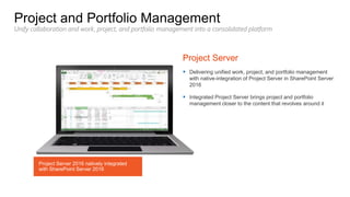  Delivering unified work, project, and portfolio management
with native-integration of Project Server in SharePoint Server
2016
 Integrated Project Server brings project and portfolio
management closer to the content that revolves around it
Unify collaboration and work, project, and portfolio management into a consolidated platform
Project Server 2016 natively integrated
with SharePoint Server 2016
 