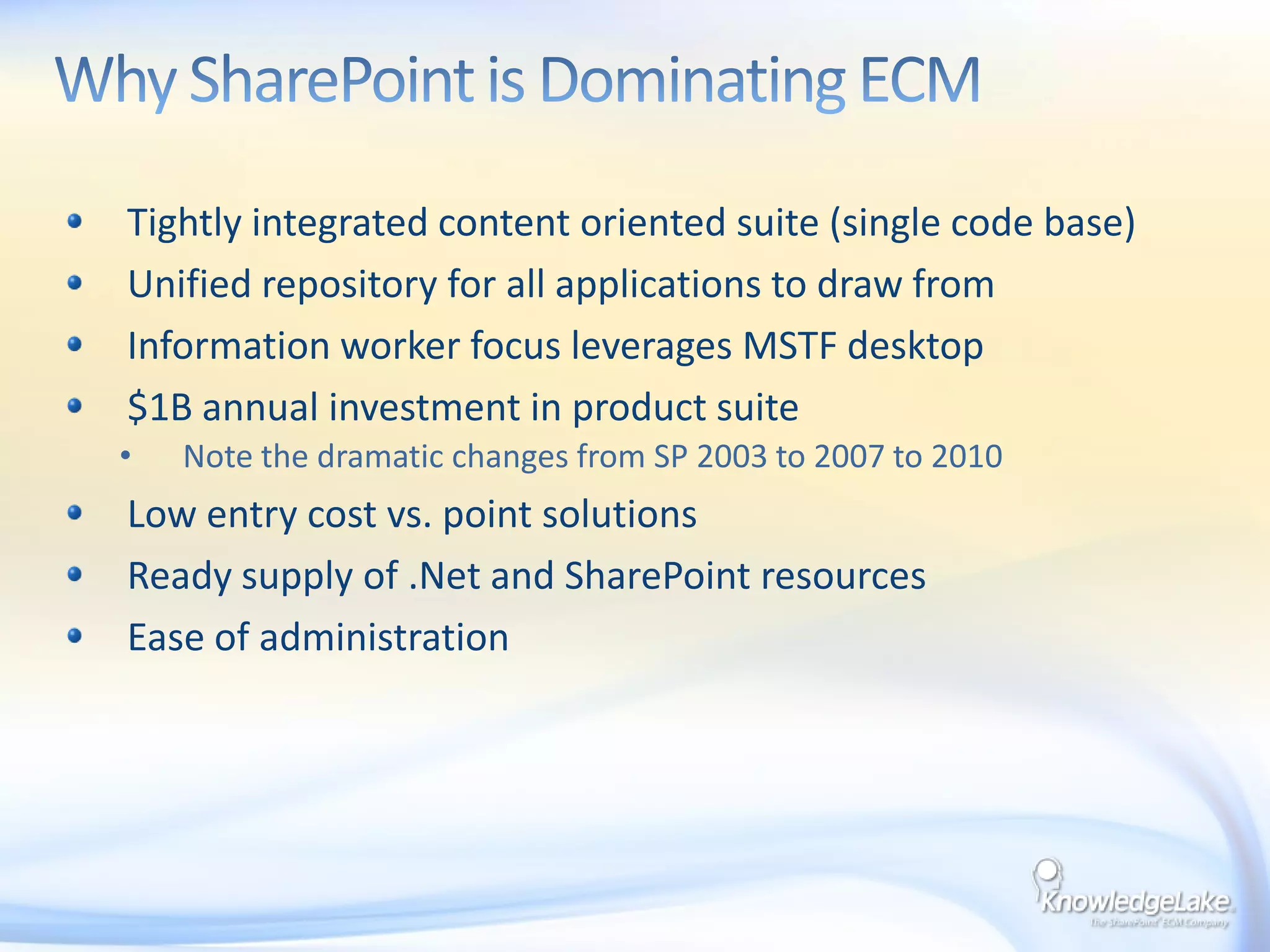 Why SharePoint is Dominating ECMTightly integrated content oriented suite (single code base)Unified repository for all applications to draw fromInformation worker focus leverages MSTF desktop$1B annual investment in product suiteNote the dramatic changes from SP 2003 to 2007 to 2010Low entry cost vs. point solutionsReady supply of .Net and SharePoint resourcesEase of administration