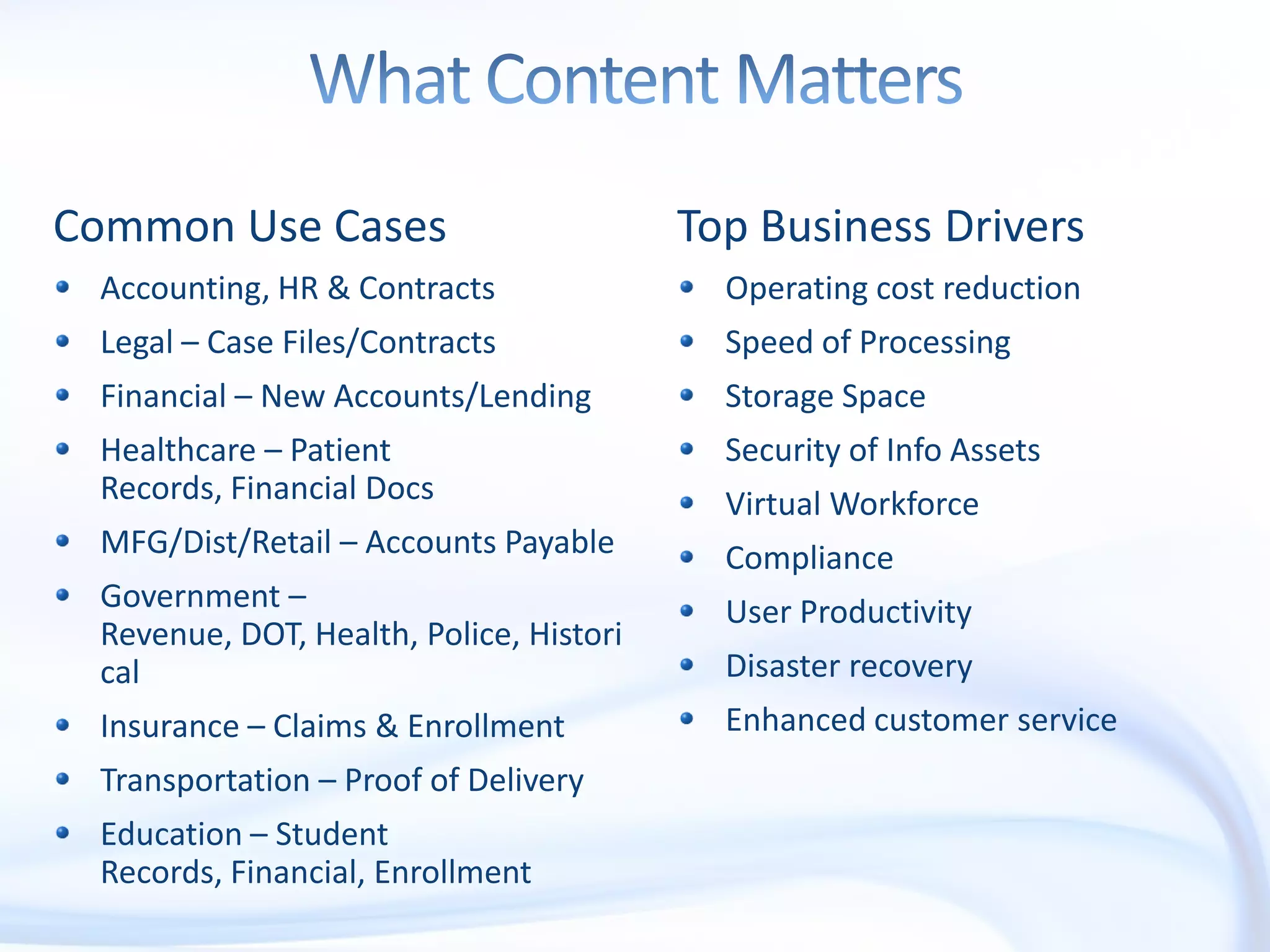 What Content MattersCommon Use CasesAccounting, HR & ContractsLegal – Case Files/ContractsFinancial – New Accounts/LendingHealthcare – Patient Records, Financial DocsMFG/Dist/Retail – Accounts PayableGovernment – Revenue, DOT, Health, Police, HistoricalInsurance – Claims & EnrollmentTransportation – Proof of DeliveryEducation – Student Records, Financial, EnrollmentTop Business DriversOperating cost reductionSpeed of ProcessingStorage SpaceSecurity of Info AssetsVirtual WorkforceComplianceUser ProductivityDisaster recoveryEnhanced customer service