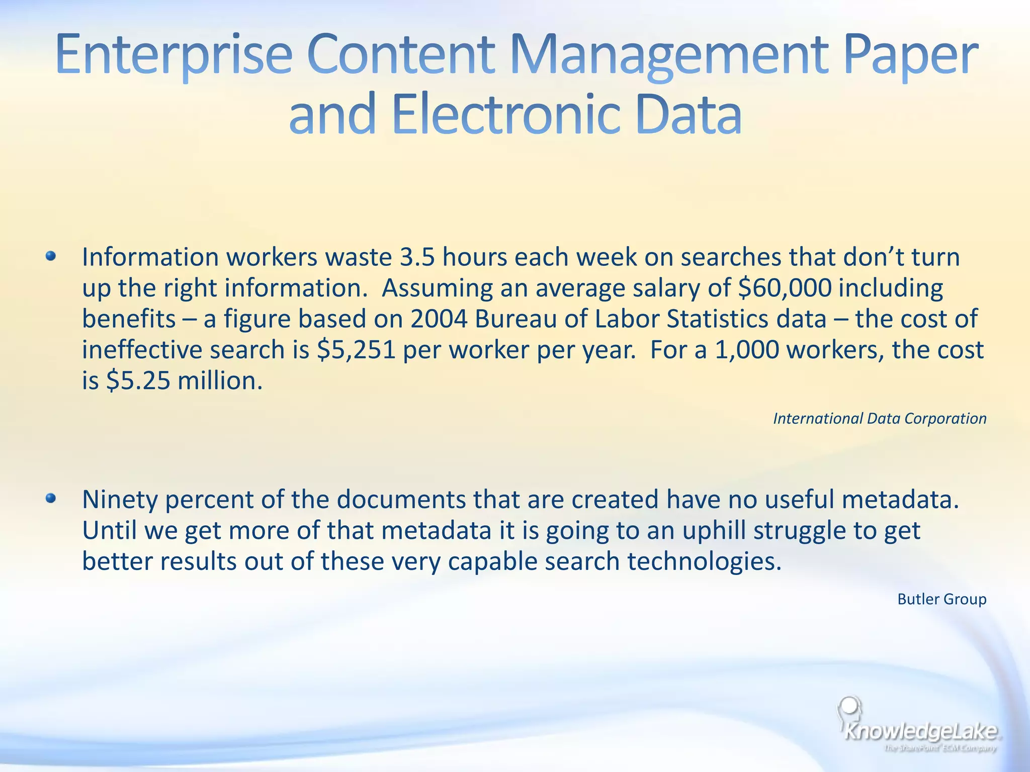Enterprise Content Management Paper and Electronic DataInformation workers waste 3.5 hours each week on searches that don’t turn up the right information.  Assuming an average salary of $60,000 including benefits – a figure based on 2004 Bureau of Labor Statistics data – the cost of ineffective search is $5,251 per worker per year.  For a 1,000 workers, the cost is $5.25 million.International Data CorporationNinety percent of the documents that are created have no useful metadata.  Until we get more of that metadata it is going to an uphill struggle to get better results out of these very capable search technologies.Butler Group