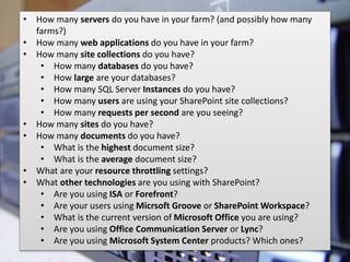 #SPSSouthFLA @RHarbridge
• How many servers do you have in your farm? (and possibly how many
farms?)
• How many web applications do you have in your farm?
• How many site collections do you have?
• How many databases do you have?
• How large are your databases?
• How many SQL Server Instances do you have?
• How many users are using your SharePoint site collections?
• How many requests per second are you seeing?
• How many sites do you have?
• How many documents do you have?
• What is the highest document size?
• What is the average document size?
• What are your resource throttling settings?
• What other technologies are you using with SharePoint?
• Are you using ISA or Forefront?
• Are your users using Micrsoft Groove or SharePoint Workspace?
• What is the current version of Microsoft Office you are using?
• Are you using Office Communication Server or Lync?
• Are you using Microsoft System Center products? Which ones?
 