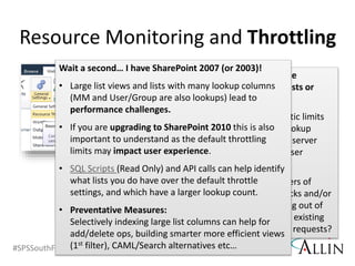 #SPSSouthFLA @RHarbridge
Are there performance
problems with large lists or
queries?
• What are the realistic limits
for list views and lookup
columns to protect server
performance and user
experience?
• What are the dangers of
DDoS and DoS attacks and/or
your servers running out of
resources based on existing
jobs and PUT/POST requests?
Resource Monitoring and Throttling
Wait a second… I have SharePoint 2007 (or 2003)!
• Large list views and lists with many lookup columns
(MM and User/Group are also lookups) lead to
performance challenges.
• If you are upgrading to SharePoint 2010 this is also
important to understand as the default throttling
limits may impact user experience.
• SQL Scripts (Read Only) and API calls can help identify
what lists you do have over the default throttle
settings, and which have a larger lookup count.
• Preventative Measures:
Selectively indexing large list columns can help for
add/delete ops, building smarter more efficient views
(1st filter), CAML/Search alternatives etc…
 