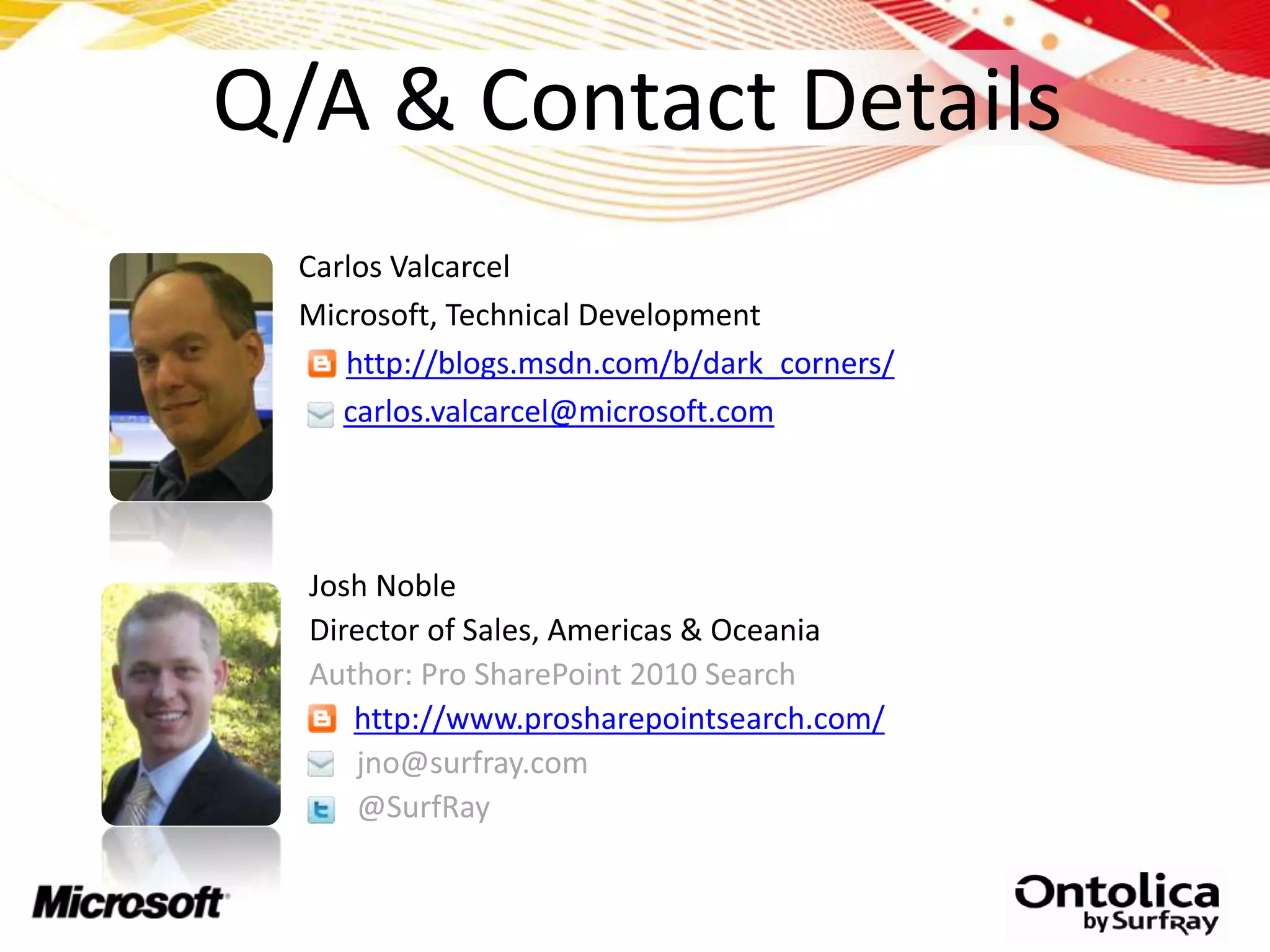 Q/A & Contact Details
  Carlos Valcarcel
  Microsoft, Technical Development
     http://blogs.msdn.com/b/dark_corners/
     carlos.valcarcel@microsoft.com




  Josh Noble
  Director of Sales, Americas & Oceania
  Author: Pro SharePoint 2010 Search
     http://www.prosharepointsearch.com/
     jno@surfray.com
     @SurfRay
 