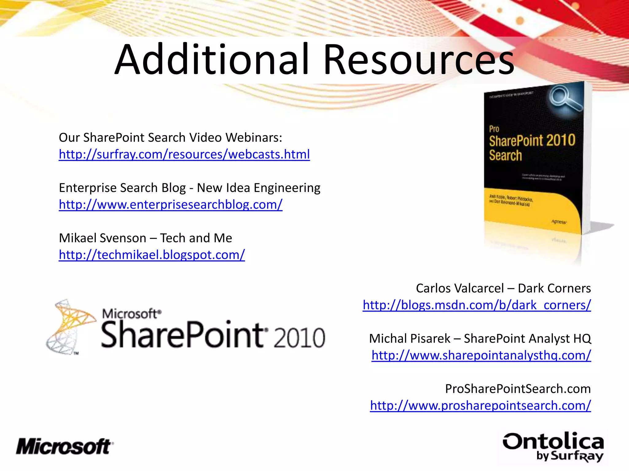 Additional Resources
Our SharePoint Search Video Webinars:
http://surfray.com/resources/webcasts.html

Enterprise Search Blog - New Idea Engineering
http://www.enterprisesearchblog.com/

Mikael Svenson – Tech and Me
http://techmikael.blogspot.com/

                                                          Carlos Valcarcel – Dark Corners
                                                http://blogs.msdn.com/b/dark_corners/

                                                 Michal Pisarek – SharePoint Analyst HQ
                                                 http://www.sharepointanalysthq.com/

                                                             ProSharePointSearch.com
                                                 http://www.prosharepointsearch.com/
 