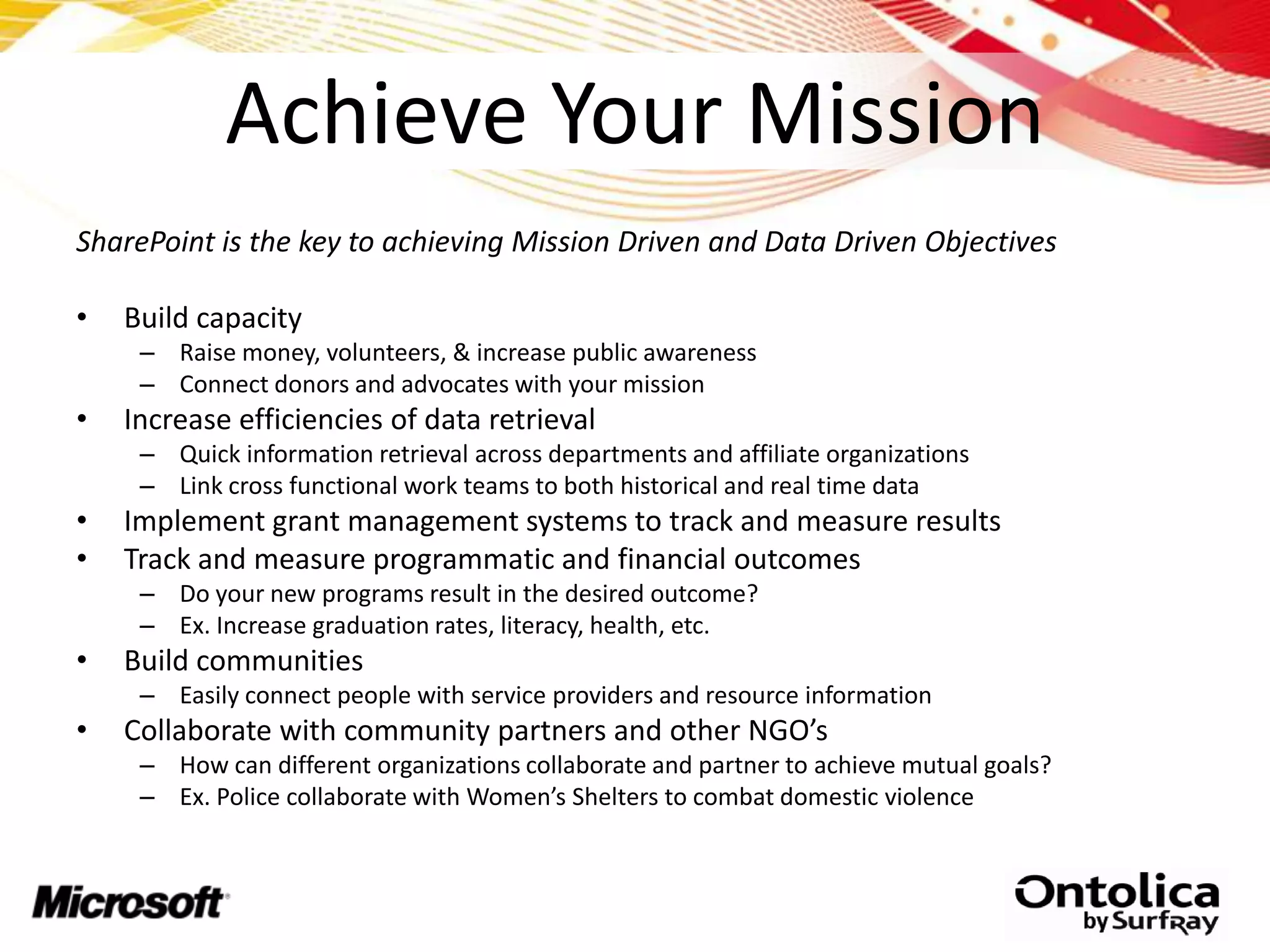 Achieve Your Mission
SharePoint is the key to achieving Mission Driven and Data Driven Objectives

•   Build capacity
     – Raise money, volunteers, & increase public awareness
     – Connect donors and advocates with your mission
•   Increase efficiencies of data retrieval
     – Quick information retrieval across departments and affiliate organizations
     – Link cross functional work teams to both historical and real time data
•   Implement grant management systems to track and measure results
•   Track and measure programmatic and financial outcomes
     – Do your new programs result in the desired outcome?
     – Ex. Increase graduation rates, literacy, health, etc.
•   Build communities
     – Easily connect people with service providers and resource information
•   Collaborate with community partners and other NGO’s
     – How can different organizations collaborate and partner to achieve mutual goals?
     – Ex. Police collaborate with Women’s Shelters to combat domestic violence
 