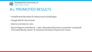 #1: PROMOTED RESULTS
 Vordefinierte Resultate für bestimmte Suchabfragen
 Google Ads für das Intranet
 Interne und externe Links
 Search Reports («No Result -» oder «Abandoned Queries») auswerten und gezielt
Promoted Results setzen  verbessert die Search Experience massiv
 