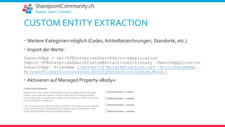 CUSTOM ENTITY EXTRACTION
 Weitere Kategorien möglich (Codes, Artikelbezeichnungen, Standorte, etc.)
 Import der Werte:
$searchApp = Get-SPEnterpriseSearchServiceApplication
Import-SPEnterpriseSearchCustomExtractionDictionary –SearchApplication
$searchApp –Filename serverc$Word1Extraction.csv –DictionaryName
Microsoft.UserDictionaries.EntityExtraction.Custom.Word.1
 Aktivieren auf Managed Property «Body»:
 