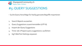 #5: QUERY SUGGESTIONS
 Suche QueryVorschläge für häufig genutzte Begriffe importieren
1. Search Reports auswerten
2. Query Suggestions zusammenstellen (UTF-8)
3. Import der Query Suggestions
4. Timer Job «Prepare query suggestions» ausführen
5. Ggf.Web Part Settings anpassen
 