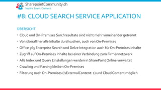 #8: CLOUD SEARCH SERVICE APPLICATION
ÜBERSICHT
 Cloud und On-Premises Surchresultate sind nicht mehr voneinander getrennt
 Von überall her alle Inhalte durchsuchen, auch von On-Premises
 Office 365 Enterprise Search und Delve Integration auch für On-Premises Inhalte
 Zugriff auf On-Premises Inhalte bei einerVerbindung zum Firmennetzwerk
 Alle Index und Query Einstellungen werden in SharePoint Online verwaltet
 Crawling und Parsing bleiben On-Premises
 Filterung nach On-Premises (IsExternalContent: 1) und Cloud Content möglich
 