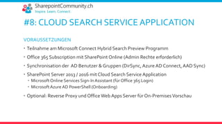 #8: CLOUD SEARCH SERVICE APPLICATION
VORAUSSETZUNGEN
 Teilnahme am Microsoft Connect Hybrid Search Preview Programm
 Office 365 Subscription mit SharePoint Online (Admin Rechte erforderlich)
 Synchronisation der AD Benutzer & Gruppen (DirSync, Azure AD Connect, AAD Sync)
 SharePoint Server 2013 / 2016 mit Cloud Search Service Application
 Microsoft Online Services Sign-InAssistant (für Office 365 Login)
 MicrosoftAzure AD PowerShell (Onboarding)
 Optional: Reverse Proxy und Office Web Apps Server für On-PremisesVorschau
 