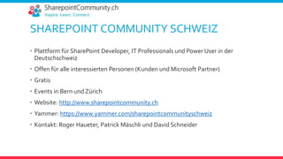 SHAREPOINT COMMUNITY SCHWEIZ
 Plattform für SharePoint Developer, IT Professionals und Power User in der
Deutschschweiz
 Offen für alle interessierten Personen (Kunden und Microsoft Partner)
 Gratis
 Events in Bern und Zürich
 Website: http://www.sharepointcommunity.ch
 Yammer: https://www.yammer.com/sharepointcommunityschweiz
 Kontakt: Roger Haueter, Patrick Mäschli und David Schneider
 