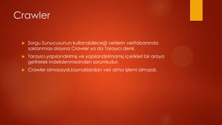 Crawler

 ?   Sorgu Sunucusunun kullanabilece?i verilerin veritaban?nda
     saklanmas? olay?na Crawler ya da Taray?c? denir.
 ?   Taray?c?,yap?land?r?lm?? ve yap?land?r?lmam?? i?erikleri bir araya
     getirerek indekslenmesinden sorumludur.
 ?   Crawler olmasayd?,kaynaklardan veri alma i?lemi olmazd?.
 