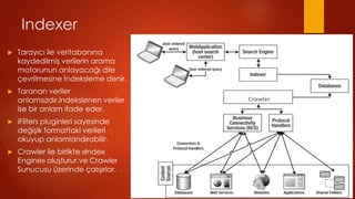 Indexer
?   Taray?c? ile veritaban?na
    kaydedilmi? verilerin arama
    motorunun anlayaca?? dile
    ?evrilmesine ?ndeksleme denir.
?   Taranan veriler
    anlams?zd?r,indekslenen veriler
    ise bir anlam ifade eder.
?   iFilters pluginleri sayesinde
    de?i?ik formattaki verileri
    okuyup anlamland?rabilir.
?   Crawler ile birlikte ?Index
    Engine? olu?turur.ve Crawler
    Sunucusu zerinde ?al???rlar.
 