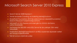 Microsoft Search Server 2010 Express

 ?   Search Server 2008 Express++
 ?   Temel seviyede Crawling ve Indexing deste?i bulunur.
 ?   SharePoint Foundation 2010 ile kullanmak i?in idealdir(Foundation
     Search ihtiya?lar? kar??lamad??? zaman)
 ?   Microsoft un tm Express srmleri gibi bu rnn de lisans?
     yoktur.?cretsizdir.
 ?   Sql Express ile 300.000 veriyi,SQL Server ile de yakla??k 10M veriyi
     tarayabilir.
 ?   Federation deste?i(OpenSearch ve RSS) sayesinde d??ardaki verileri
     de taray?p indeksleyebilir.
 ?   Tek bir sunucu zerinde ?al???r.
 