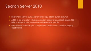 Search Server 2010

 ?   SharePoint Server 2010 Search teki ?o?u ?zellik aynen bulunur.
 ?   MSSX in st s?n?r? olan 10Milyon veriden ba?layarak yakla??k olarak 100
     Milyon veriye kadar tarama ve indeksleme yapabilir.
 ?   Performans? art?rmak i?in 15 veya daha fazla sunucu zerine deploy
     edebilirsiniz.
 
