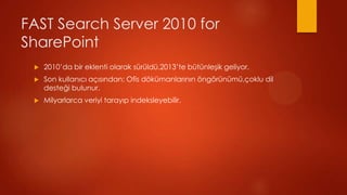 FAST Search Server 2010 for
SharePoint
 ?   2010da bir eklenti olarak srld.2013te btnle?ik geliyor.
 ?   Son kullan?c? a??s?ndan; Ofis d?kmanlar?n?n ?ng?rnm,?oklu dil
     deste?i bulunur.
 ?   Milyarlarca veriyi taray?p indeksleyebilir.
 