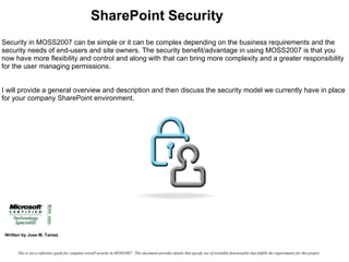SharePoint Security Security in MOSS2007 can be simple or it can be complex depending on the business requirements and the security needs of end-users and site owners. The security benefit/advantage in using MOSS2007 is that you now have more flexibility and control and along with that can bring more complexity and a greater responsibility for the user managing permissions. I will provide a general overview and description and then discuss the security model we currently have in place for your company SharePoint environment. Written by Jose M. Tamez This is not a reference guide for complete overall security in MOSS2007 . This document provides details that specify use of available functionality that fulfills the requirements for this project. 