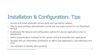 Installation & Configuration: Tips
• Review and install applicable service packs and cumulative updates
• Plan for least-privilege administration and do not use single account to run SharePoint
farm(s)
• Understand the features and configuration options for service applications prior to
deployment
• Define authentication methods for the various web and extended web applications
• Develop and use information architecture to define web applications, site collections and
sites
• Use metadata to identify data sensitivity
Why Your SharePoint Applications are a Hackers Best Friend 10
 