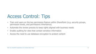 Access Control: Tips
• Train end users on the key permission feature within SharePoint (e.g. security groups,
permission levels, and permissions inheritance)
• Automate the review process to keep rights aligned with business needs
• Enable auditing for sites that contain sensitive information
• Access the need to use database encryption to protect content
Why Your SharePoint Applications are a Hackers Best Friend 12
 