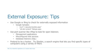 External Exposure: Tips
• Use Google or Bing to check for externally exposed information
• Google Samples:
• inurl:"/_layouts/viewlsts.aspx"
• "all site content" filetype:aspx
• Use port scanner like nMap to look for open listeners
• Management applications
• Misconfigured web services
• Database listeners (SQL)
• Pretend to be a hacker… Try Shodan, a search engine that lets you find specific types of
computers using a variety of filters
Why Your SharePoint Applications are a Hackers Best Friend 14
 