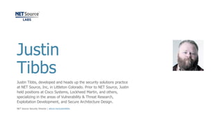 Justin
Tibbs
Justin Tibbs, developed and heads up the security solutions practice
at NET Source, Inc, in Littleton Colorado. Prior to NET Source, Justin
held positions at Cisco Systems, Lockheed Martin, and others,
specializing in the areas of Vulnerability & Threat Research,
Exploitation Development, and Secure Architecture Design.
NET Source Security Director | about.me/justintibbs
 