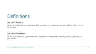 Definitions
Security Breach
An act from outside an organization that bypasses or contravenes security policies, practices, or
procedures.
Security Violation
An act from inside an organization that bypasses or contravenes security policies, practices, or
procedures.
Why Your SharePoint Applications are a Hackers Best Friend 5
 