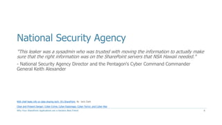 National Security Agency
"This leaker was a sysadmin who was trusted with moving the information to actually make
sure that the right information was on the SharePoint servers that NSA Hawaii needed."
- National Security Agency Director and the Pentagon's Cyber Command Commander
General Keith Alexander
Why Your SharePoint Applications are a Hackers Best Friend
NSA chief leaks info on data sharing tech: It's SharePoint, By Jack Clark
Clear and Present Danger: Cyber-Crime; Cyber-Espionage; Cyber-Terror; and Cyber-War
6
 
