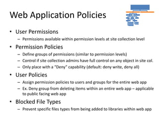 Web Application Policies
• User Permissions
   – Permissions available within permission levels at site collection level
• Permission Policies
   – Define groups of permissions (similar to permission levels)
   – Control if site collection admins have full control on any object in site col.
   – Only place with a “Deny” capability (default: deny write, deny all)
• User Policies
   – Assign permission policies to users and groups for the entire web app
   – Ex. Deny group from deleting items within an entire web app – applicable
     to public facing web app
• Blocked File Types
   – Prevent specific files types from being added to libraries within web app
 