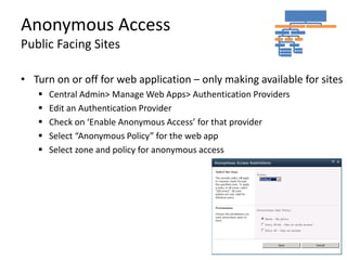 Anonymous Access
Public Facing Sites

• Turn on or off for web application – only making available for sites
      Central Admin> Manage Web Apps> Authentication Providers
      Edit an Authentication Provider
      Check on ‘Enable Anonymous Access’ for that provider
      Select “Anonymous Policy” for the web app
      Select zone and policy for anonymous access
 