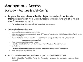Anonymous Access
Lockdown Feature & Web.Config
• Purpose: Removes View Application Pages permission & Use Remote
  Interfaces permission from Limited Access permission level (which is what’s
  used for anonymous users)
    – Prevents anonymous users from accessing form pages

• Setting Lockdown Feature:
    –   Remove all anonymous access from the site
    –   open command prompt and go to the folder C:Program FilesCommon FilesMicrosoft SharedWeb Server
        Extensions14BIN
    –   Check whether the feature is enabled or not (If ViewFormPagesLockDown is listed, it's enabled):
                         get-spfeature -site http://url
    –   If not listed then we must enable it using:
           stsadm -o activatefeature -url -filename ViewFormPagesLockDownfeature.xml
    –   To disable it:
           stsadm -o deactivatefeature -url -filename ViewFormPagesLockDownfeature.xml
    –   Reset anonymous access on the site


• Available in MOSS2007, SharePoint 2010 and SharePoint 2013
    – On by default for Publishing Portal Site Template – for other site templates must turn it on
      manually
 