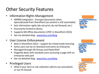 Other Security Features
• Information Rights Management
    ADRMS Integration - Encrypts documents when
     opened/saved from SharePoint (so content is still searchable)
    Sets information rights (do not print, do not forward, etc.)
    Granularity limited to library
    Supports MS Office documents (+PDF in SharePoint 2013)
    See my detailed blog: www.titus.com/blog

• User License Enforcement
    New in SharePoint 2013 – support for mixed mode licensing
    Some users can be on Standard and some on Enterprise
    Managed through AD Groups and PowerShell
    Elegantly deals with standard users accessing a page with an
     enterprise web part
    See my detailed blog: www.titus.com/blog

• Privileged Users
    What if your farm or site collection admins are consultants
     or not TS Cleared
 