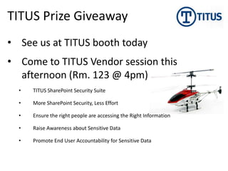 TITUS Prize Giveaway
• See us at TITUS booth today
• Come to TITUS Vendor session this
  afternoon (Rm. 123 @ 4pm)
  •   TITUS SharePoint Security Suite

  •   More SharePoint Security, Less Effort

  •   Ensure the right people are accessing the Right Information

  •   Raise Awareness about Sensitive Data

  •   Promote End User Accountability for Sensitive Data
 