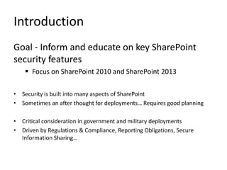 Introduction
Goal - Inform and educate on key SharePoint
security features
     Focus on SharePoint 2010 and SharePoint 2013

• Security is built into many aspects of SharePoint
• Sometimes an after thought for deployments… Requires good planning

• Critical consideration in government and military deployments
• Driven by Regulations & Compliance, Reporting Obligations, Secure
  Information Sharing…
 