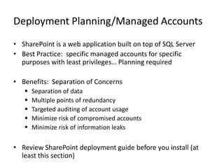 Deployment Planning/Managed Accounts
• SharePoint is a web application built on top of SQL Server
• Best Practice: specific managed accounts for specific
  purposes with least privileges… Planning required

• Benefits: Separation of Concerns
      Separation of data
      Multiple points of redundancy
      Targeted auditing of account usage
      Minimize risk of compromised accounts
      Minimize risk of information leaks

• Review SharePoint deployment guide before you install (at
  least this section)
 