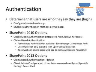 Authentication
• Determine that users are who they say they are (login)
    Configured on each web app
    Multiple authentication methods per web app

• SharePoint 2010 Options
    Classic Mode Authentication (Integrated Auth, NTLM, Kerberos)
    Claims Based Authentication
       • Forms Based Authentication available- done through Claims Based Auth.
       • UI configuration only available in UI upon web app creation
       • To convert non-claims based web app to claims will require PowerShell

• SharePoint 2013 Options
    Claims Based Authentication - default
    Classic Mode Configuration UI has been removed – only configurable
     through PowerShell
 