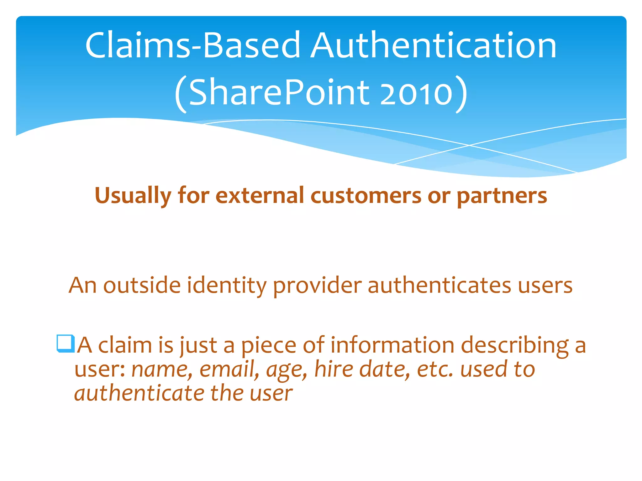 Claims-Based Authentication
                    (SharePoint 2010)

                    Usually for external customers or partners


           An outside identity provider authenticates users

        A claim is just a piece of information describing a
         user: name, email, age, hire date, etc. used to
         authenticate the user

Email                  Cell           Twitter          Blog
cbuck@axceler.com      425.246.2823   @buckleyplanet   http://buckleyplanet.com
 