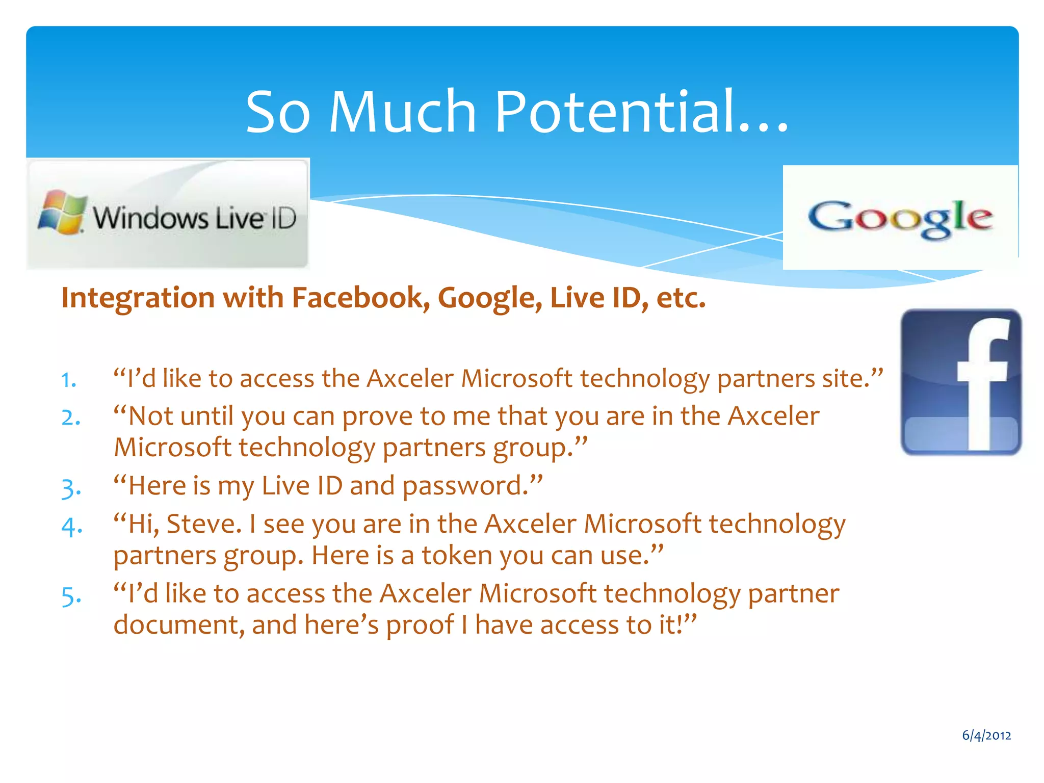 So Much Potential…

     Integration with Facebook, Google, Live ID, etc.

     1.     “I’d like to access the Axceler Microsoft technology partners site.”
     2.     “Not until you can prove to me that you are in the Axceler
            Microsoft technology partners group.”
     3.     “Here is my Live ID and password.”
     4.     “Hi, Steve. I see you are in the Axceler Microsoft technology
            partners group. Here is a token you can use.”
     5.     “I’d like to access the Axceler Microsoft technology partner
            document, and here’s proof I have access to it!”


                                                                                   6/4/2012
Email                Cell           Twitter          Blog
cbuck@axceler.com    425.246.2823   @buckleyplanet   http://buckleyplanet.com
 