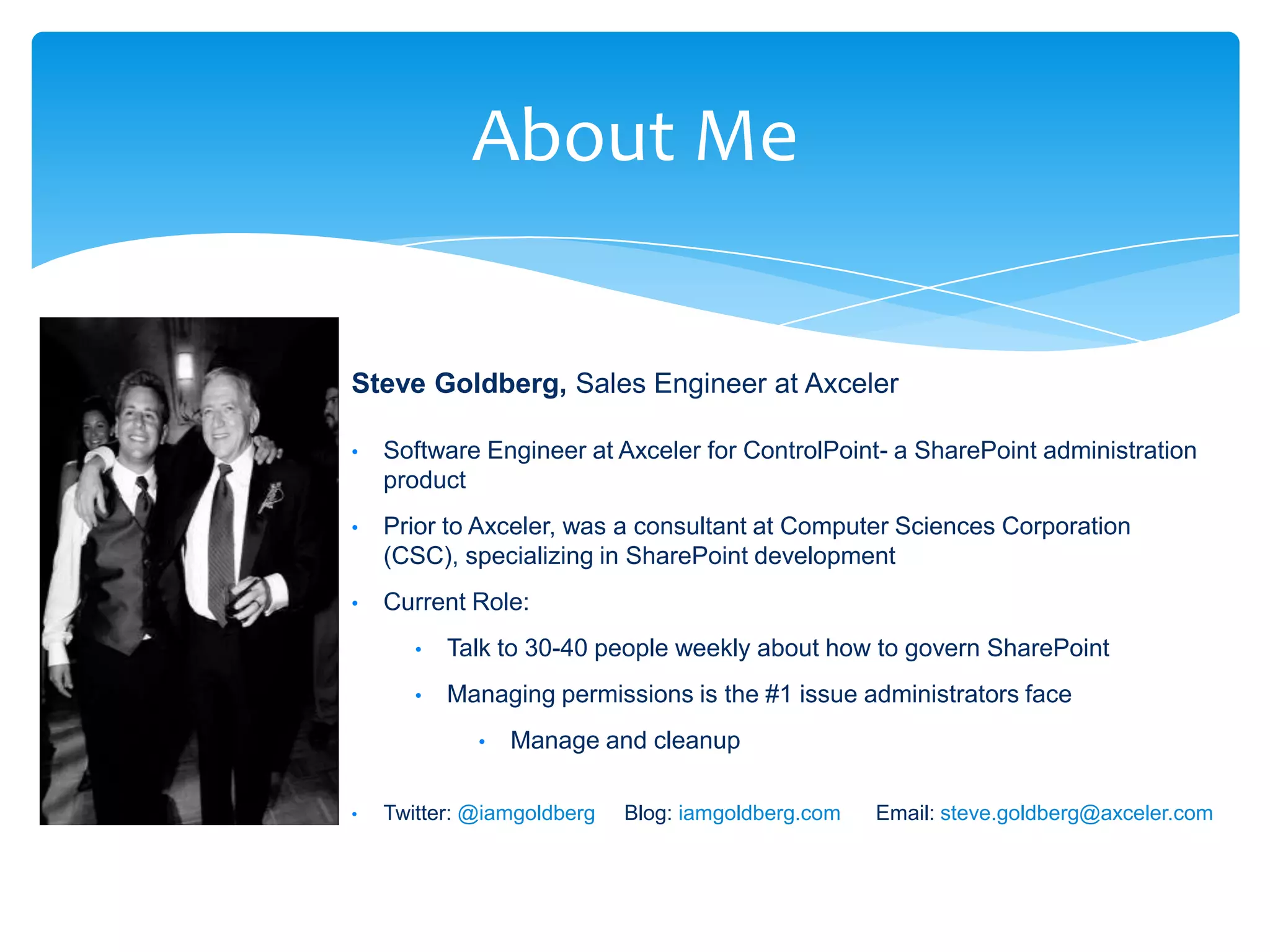 About Me

                              Steve Goldberg, Sales Engineer at Axceler

                              •    Software Engineer at Axceler for ControlPoint- a SharePoint administration
                                   product
                              •    Prior to Axceler, was a consultant at Computer Sciences Corporation
                                   (CSC), specializing in SharePoint development
                              •    Current Role:
                                      •   Talk to 30-40 people weekly about how to govern SharePoint
                                      •   Managing permissions is the #1 issue administrators face
                                             •   Manage and cleanup

                              •    Twitter: @iamgoldberg   Blog: iamgoldberg.com       Email: steve.goldberg@axceler.com



Email               Cell                  Twitter           Blog
cbuck@axceler.com   425.246.2823          @buckleyplanet    http://buckleyplanet.com
 