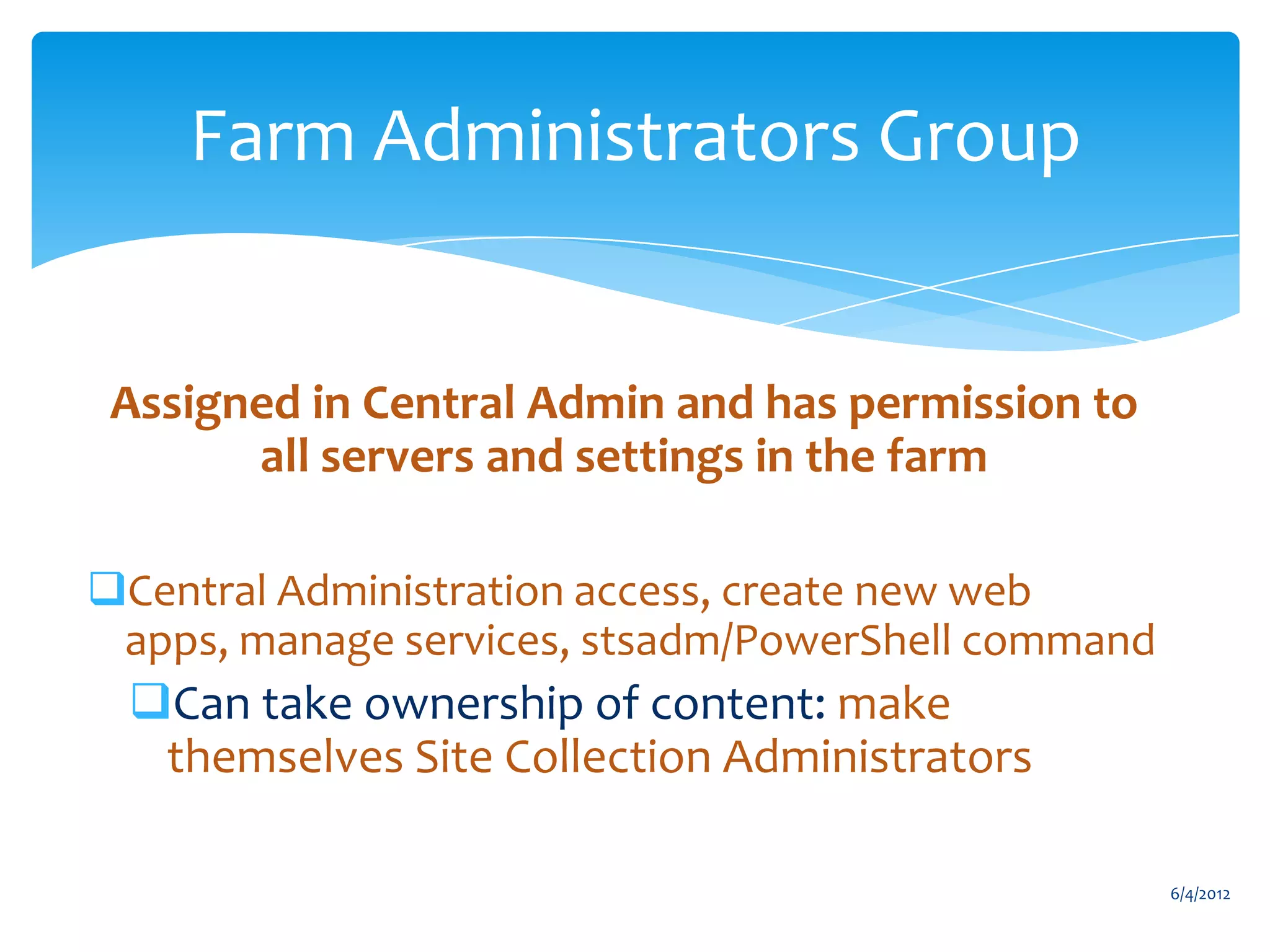 Farm Administrators Group


         Assigned in Central Admin and has permission to
               all servers and settings in the farm

      Central Administration access, create new web
       apps, manage services, stsadm/PowerShell command
           Can take ownership of content: make
            themselves Site Collection Administrators

                                                                                 6/4/2012
Email                 Cell           Twitter          Blog
cbuck@axceler.com     425.246.2823   @buckleyplanet   http://buckleyplanet.com
 
