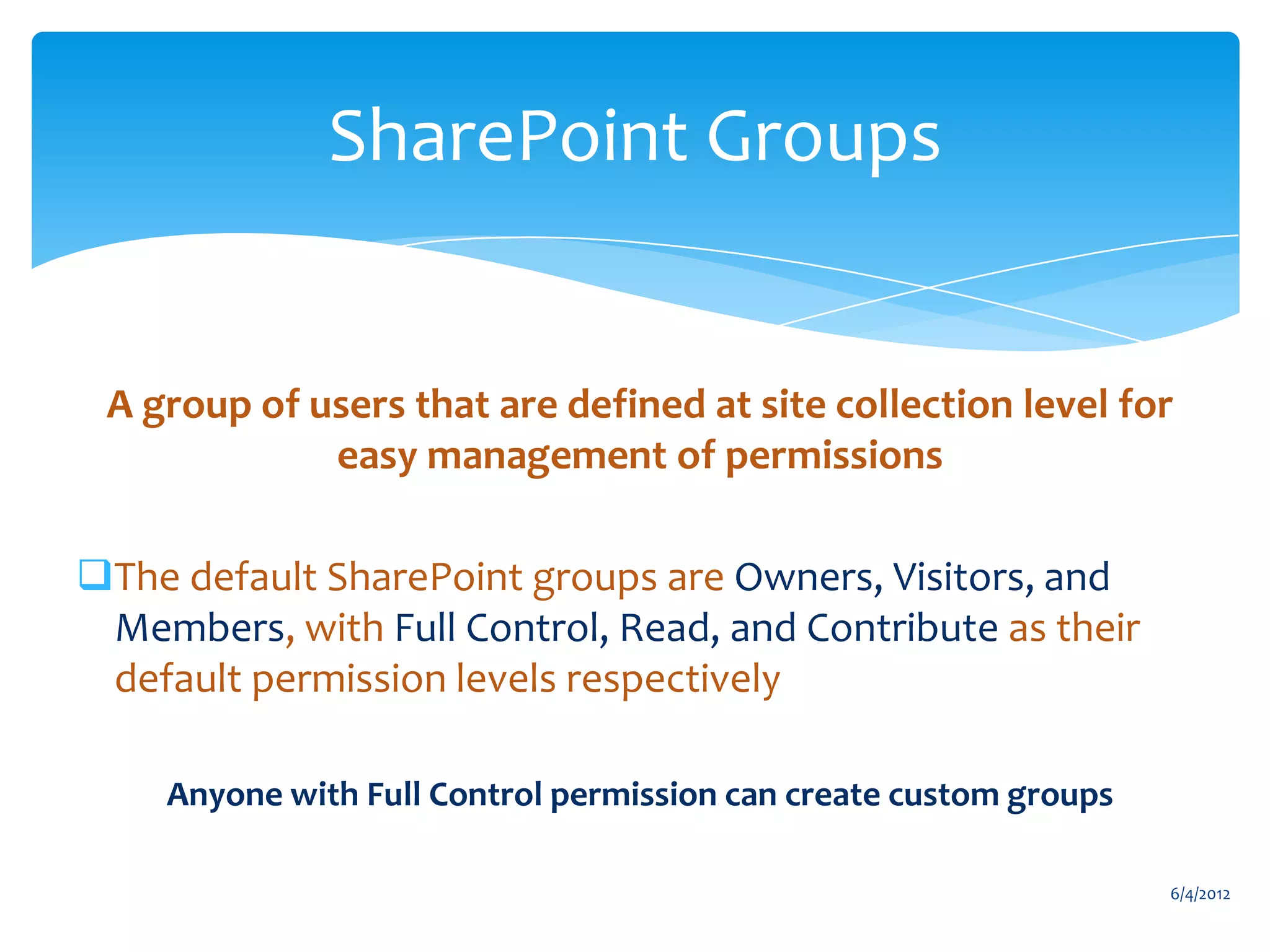 SharePoint Groups


        A group of users that are defined at site collection level for
                    easy management of permissions

     The default SharePoint groups are Owners, Visitors, and
      Members, with Full Control, Read, and Contribute as their
      default permission levels respectively

               Anyone with Full Control permission can create custom groups

                                                                                6/4/2012
Email                Cell           Twitter          Blog
cbuck@axceler.com    425.246.2823   @buckleyplanet   http://buckleyplanet.com
 
