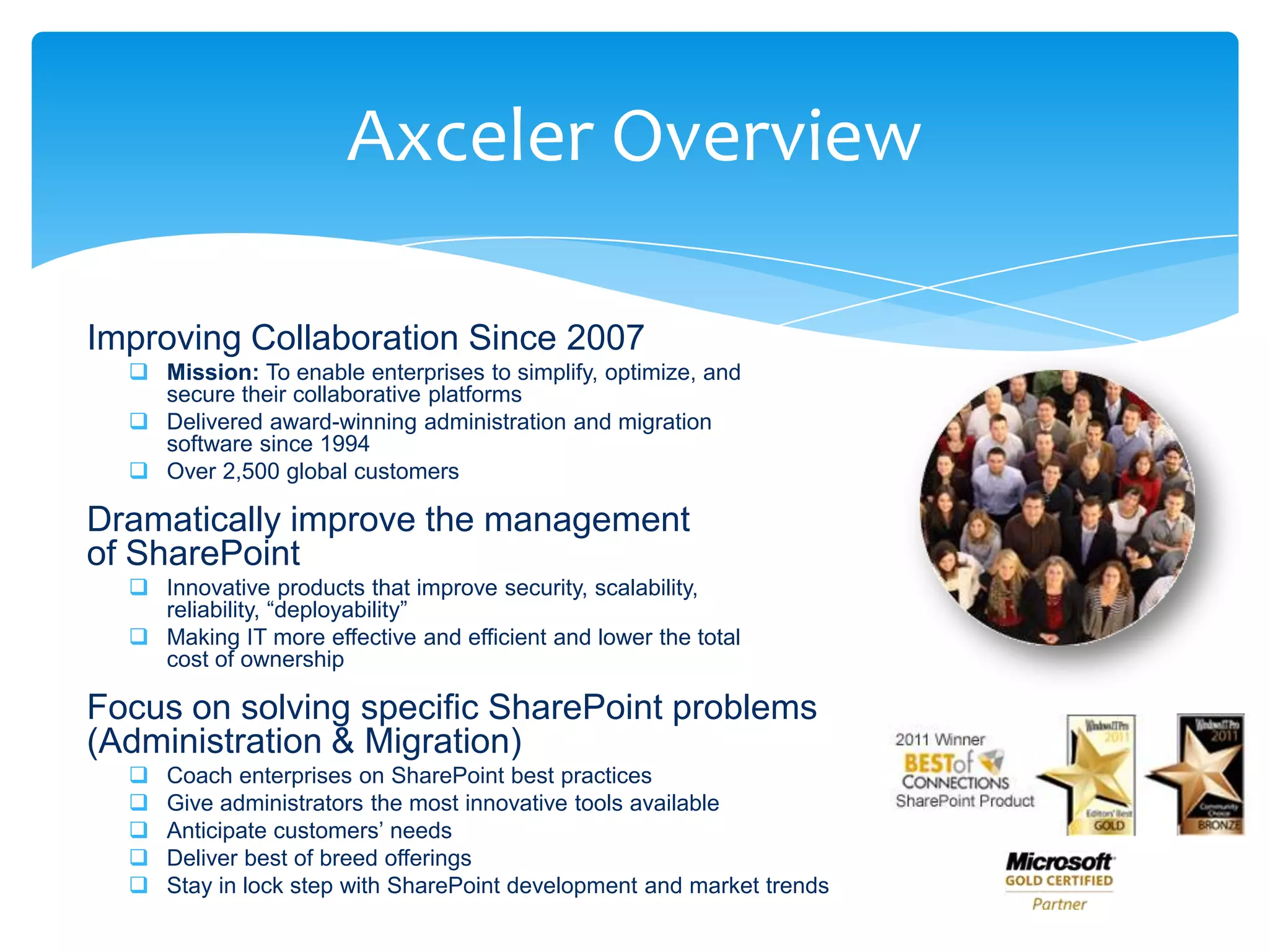 Axceler Overview

      Improving Collaboration Since 2007
            Mission: To enable enterprises to simplify, optimize, and
             secure their collaborative platforms
            Delivered award-winning administration and migration
             software since 1994
            Over 2,500 global customers

      Dramatically improve the management
      of SharePoint
            Innovative products that improve security, scalability,
             reliability, “deployability”
            Making IT more effective and efficient and lower the total
             cost of ownership

      Focus on solving specific SharePoint problems
      (Administration & Migration)
              Coach enterprises on SharePoint best practices
              Give administrators the most innovative tools available
              Anticipate customers’ needs
              Deliver best of breed offerings
              Stay in lock step with SharePoint development and market trends
Email                   Cell             Twitter             Blog
cbuck@axceler.com       425.246.2823     @buckleyplanet      http://buckleyplanet.com
 