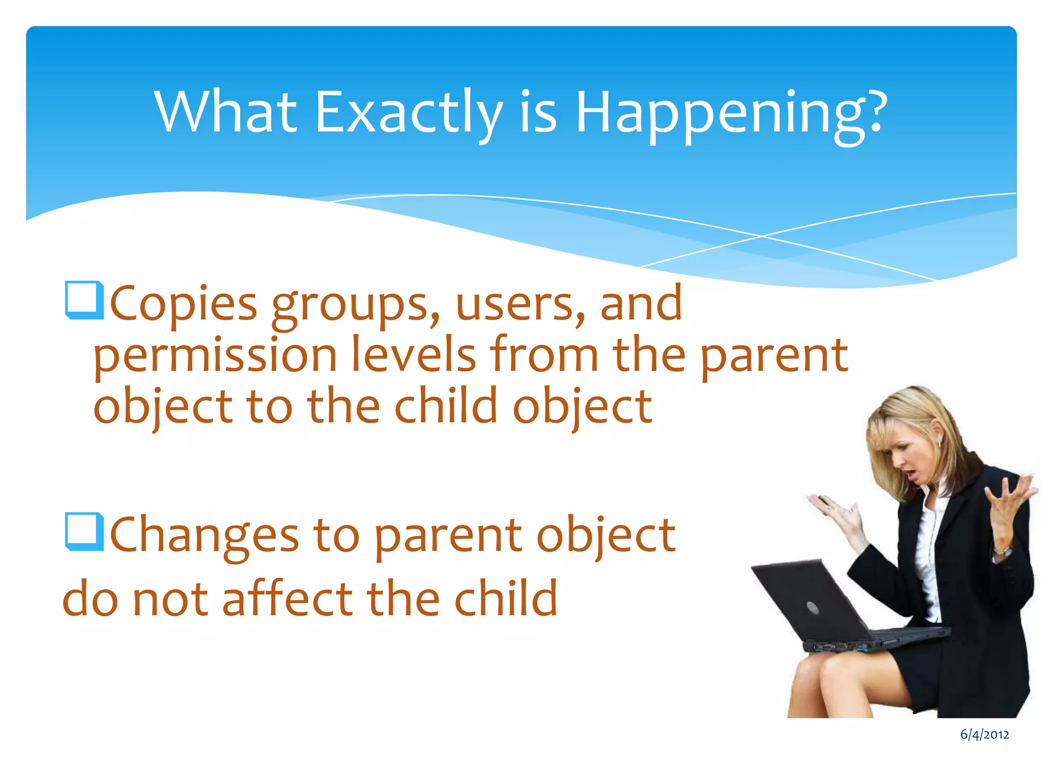 What Exactly is Happening?

     Copies groups, users, and
      permission levels from the parent
      object to the child object

     Changes to parent object
     do not affect the child

                                                                                 6/4/2012
Email                 Cell           Twitter          Blog
cbuck@axceler.com     425.246.2823   @buckleyplanet   http://buckleyplanet.com
 