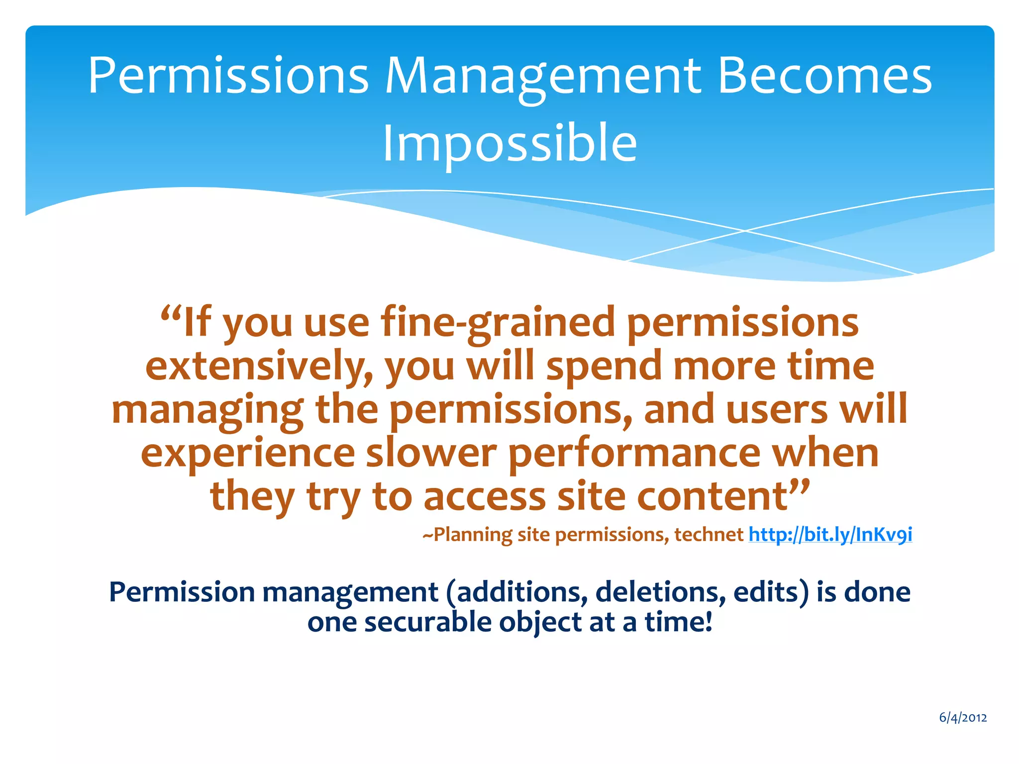 Permissions Management Becomes
                    Impossible


              “If you use fine-grained permissions
             extensively, you will spend more time
            managing the permissions, and users will
             experience slower performance when
                 they try to access site content”
                                            ~Planning site permissions, technet http://bit.ly/InKv9i

           Permission management (additions, deletions, edits) is done
                        one securable object at a time!

                                                                                                       6/4/2012
Email               Cell           Twitter            Blog
cbuck@axceler.com   425.246.2823   @buckleyplanet     http://buckleyplanet.com
 