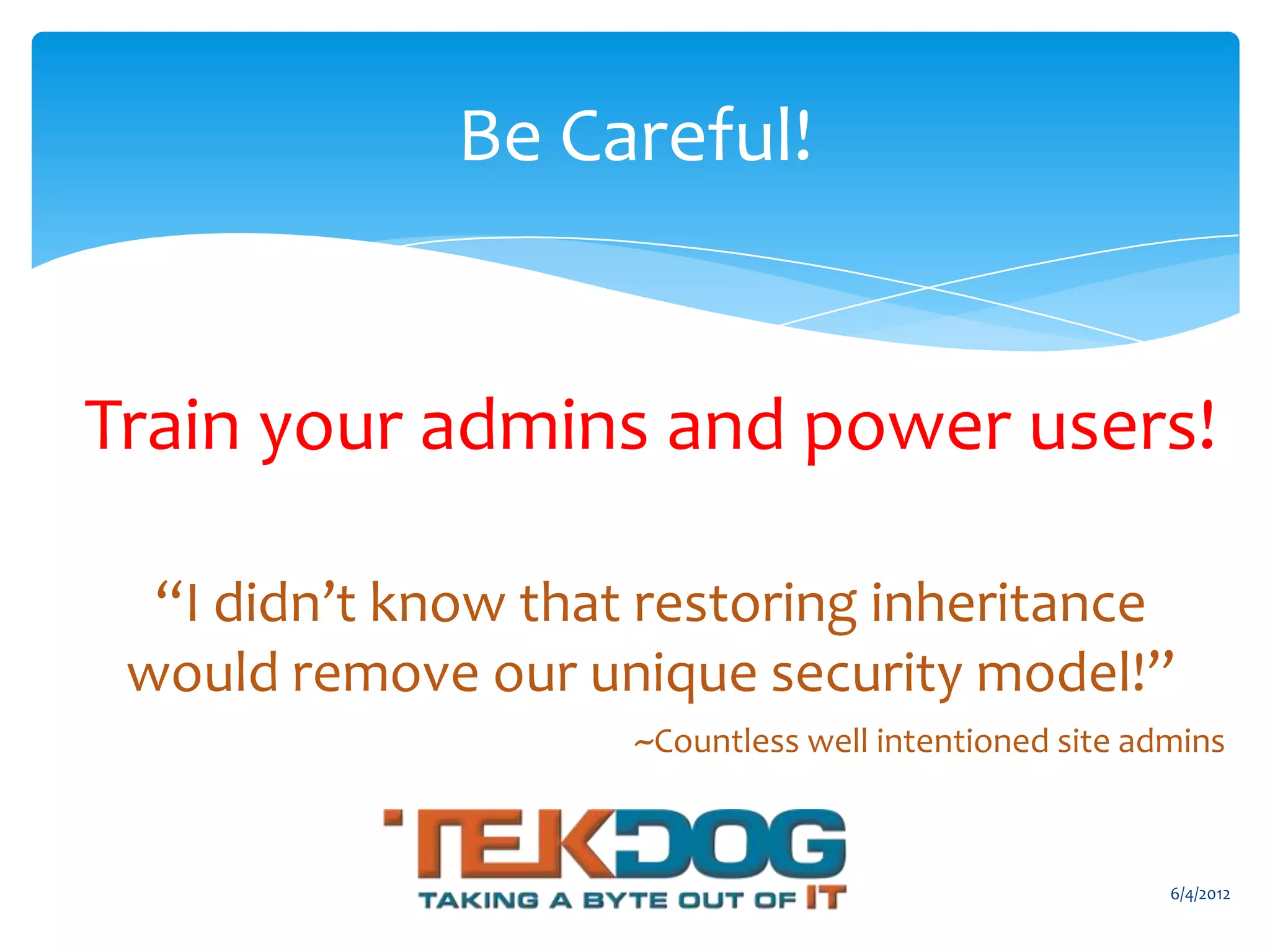 Be Careful!


      Train your admins and power users!

           “I didn’t know that restoring inheritance
          would remove our unique security model!”
                                                    ~Countless well intentioned site admins


                                                                                       6/4/2012
Email               Cell           Twitter          Blog
cbuck@axceler.com   425.246.2823   @buckleyplanet   http://buckleyplanet.com
 