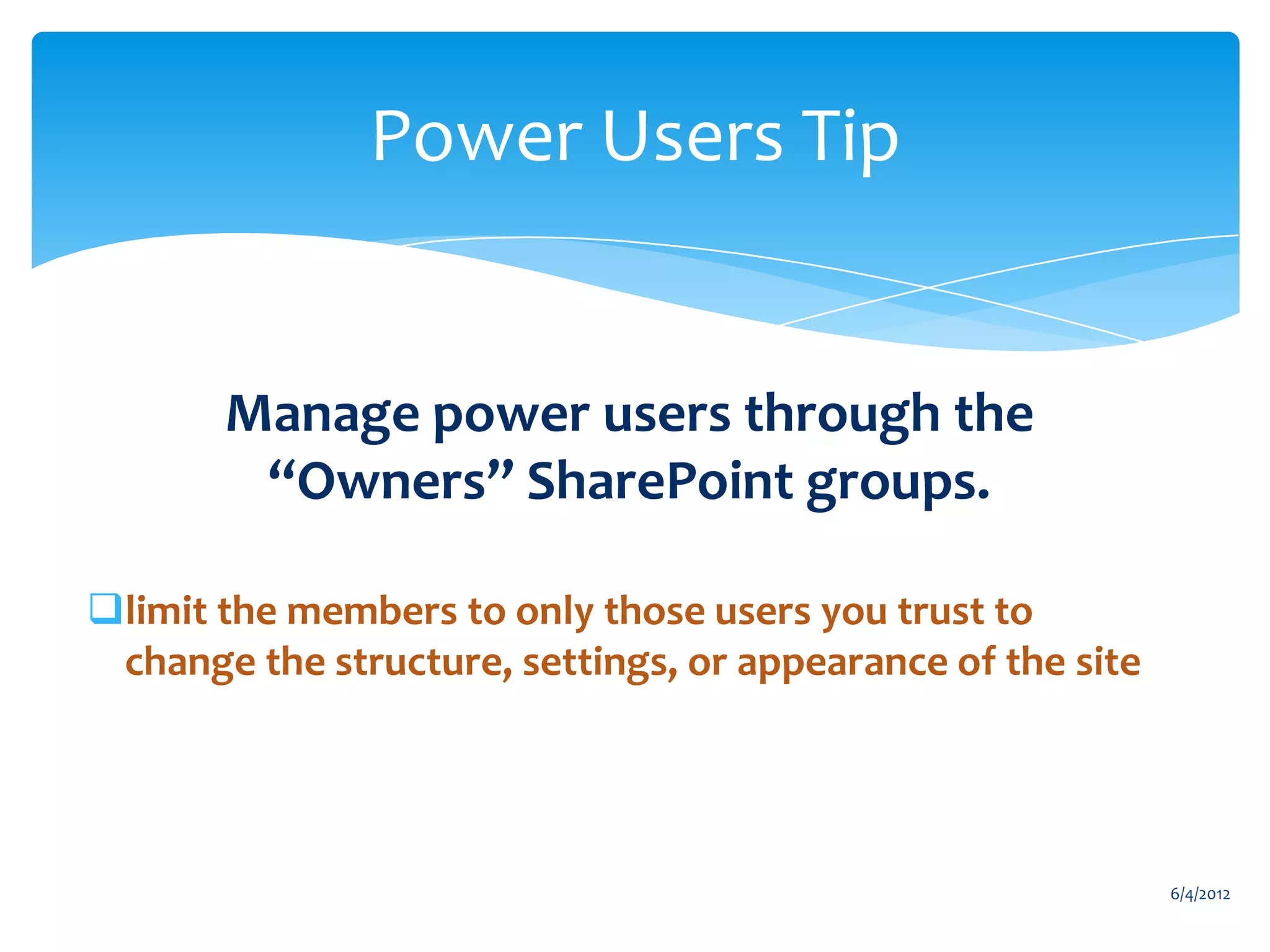 Power Users Tip


                    Manage power users through the
                     “Owners” SharePoint groups.

      limit the members to only those users you trust to
       change the structure, settings, or appearance of the site




                                                                                6/4/2012
Email                Cell           Twitter          Blog
cbuck@axceler.com    425.246.2823   @buckleyplanet   http://buckleyplanet.com
 