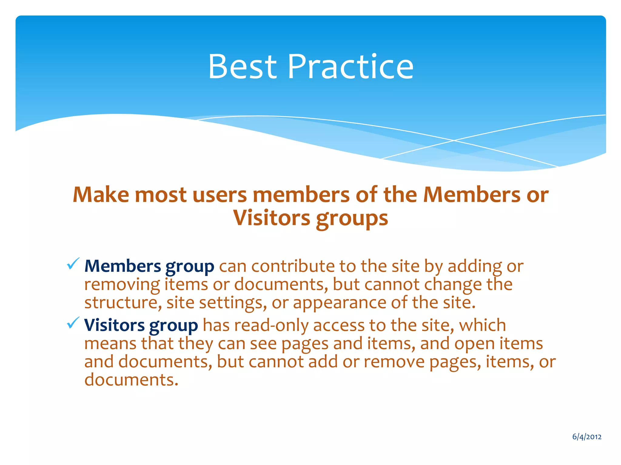 Best Practice


             Make most users members of the Members or
                           Visitors groups
            Members group can contribute to the site by adding or
             removing items or documents, but cannot change the
             structure, site settings, or appearance of the site.
            Visitors group has read-only access to the site, which
             means that they can see pages and items, and open items
             and documents, but cannot add or remove pages, items, or
             documents.

                                                                               6/4/2012
Email               Cell           Twitter          Blog
cbuck@axceler.com   425.246.2823   @buckleyplanet   http://buckleyplanet.com
 